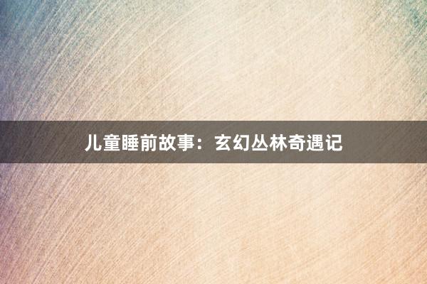 儿童睡前故事：玄幻丛林奇遇记